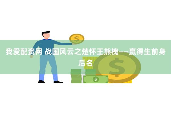 我爱配资网 战国风云之楚怀王熊槐——赢得生前身后名