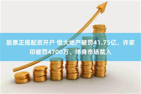 股票正规配资开户 恒大地产被罚41.75亿，许家印被罚4700万、终身市场禁入