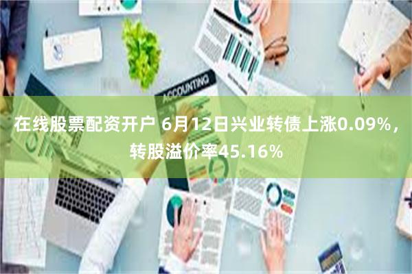 在线股票配资开户 6月12日兴业转债上涨0.09%，转股溢价率45.16%