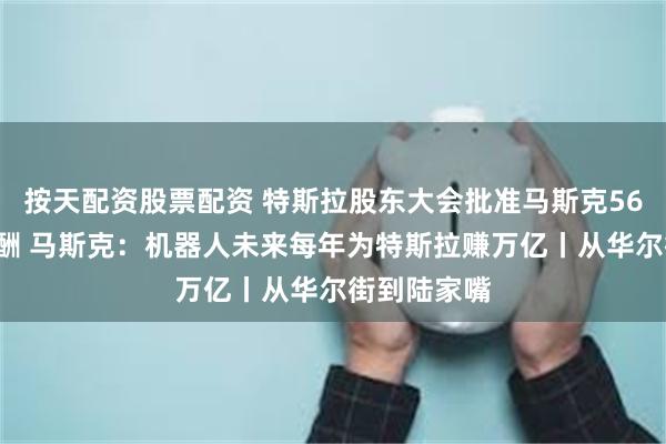 按天配资股票配资 特斯拉股东大会批准马斯克560亿美元薪酬 马斯克：机器人未来每年为特斯拉赚万亿丨从华尔街到陆家嘴