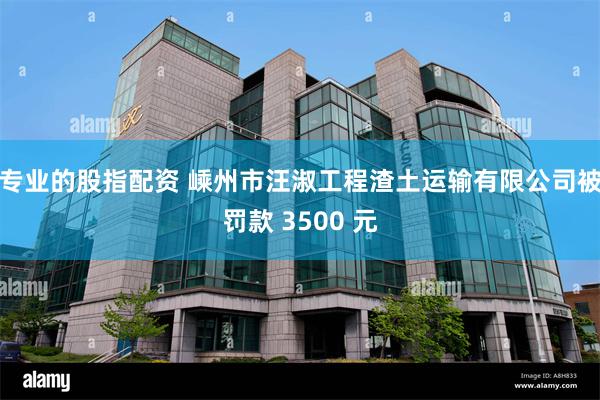 专业的股指配资 嵊州市汪淑工程渣土运输有限公司被罚款 3500 元