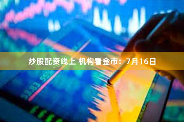 炒股配资线上 机构看金市：7月16日