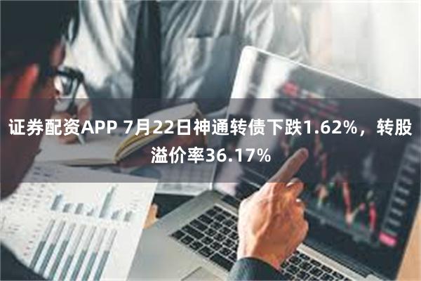 证券配资APP 7月22日神通转债下跌1.62%，转股溢价率36.17%