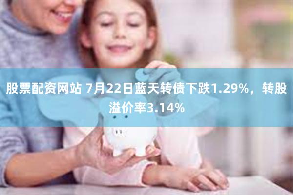 股票配资网站 7月22日蓝天转债下跌1.29%，转股溢价率3.14%