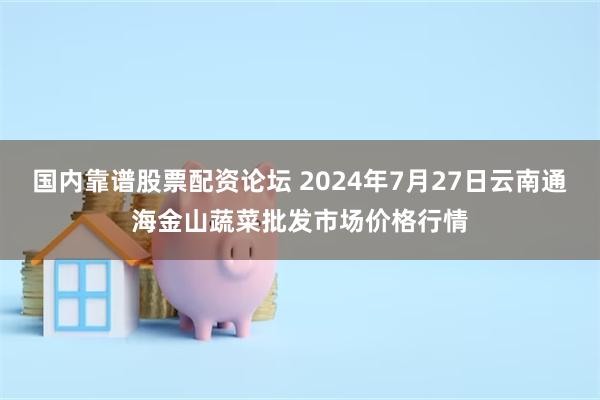 国内靠谱股票配资论坛 2024年7月27日云南通海金山蔬菜批发市场价格行情