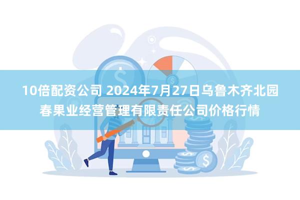 10倍配资公司 2024年7月27日乌鲁木齐北园春果业经营管理有限责任公司价格行情