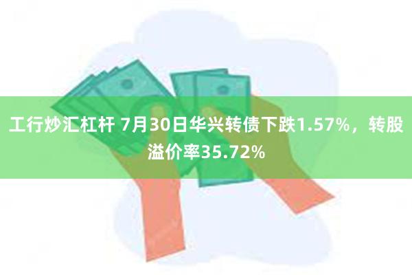 工行炒汇杠杆 7月30日华兴转债下跌1.57%，转股溢价率35.72%