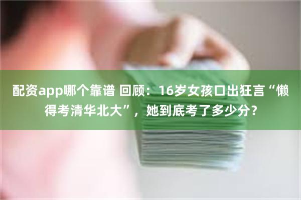 配资app哪个靠谱 回顾：16岁女孩口出狂言“懒得考清华北大”，她到底考了多少分？