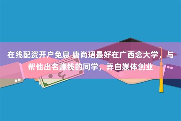 在线配资开户免息 唐尚珺最好在广西念大学，与帮他出名赚钱的同学，弄自媒体创业