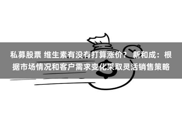 私募股票 维生素有没有打算涨价？ 新和成：根据市场情况和客户需求变化采取灵活销售策略