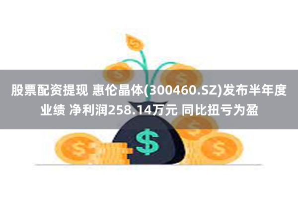 股票配资提现 惠伦晶体(300460.SZ)发布半年度业绩 净利润258.14万元 同比扭亏为盈