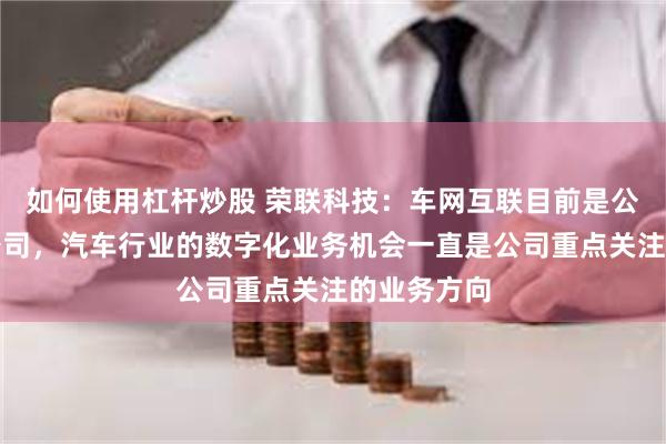 如何使用杠杆炒股 荣联科技：车网互联目前是公司的参股公司，汽车行业的数字化业务机会一直是公司重点关注的业务方向