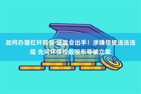 如何办理杠杆容资 证监会出手！涉嫌信披违法违规 先河环保控股股东等被立案