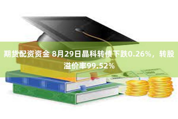 期货配资资金 8月29日晶科转债下跌0.26%，转股溢价率99.52%