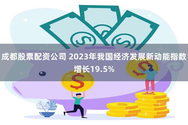 成都股票配资公司 2023年我国经济发展新动能指数增长19.5%