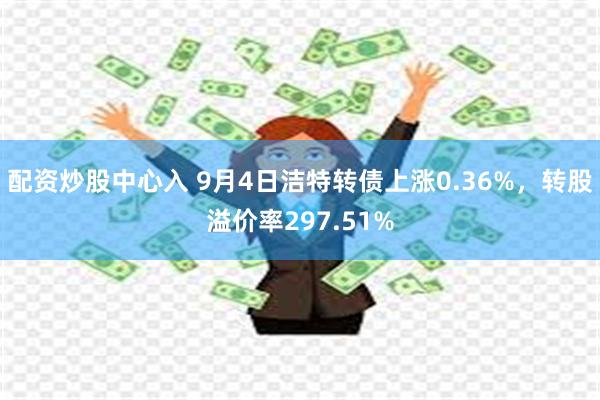 配资炒股中心入 9月4日洁特转债上涨0.36%，转股溢价率297.51%