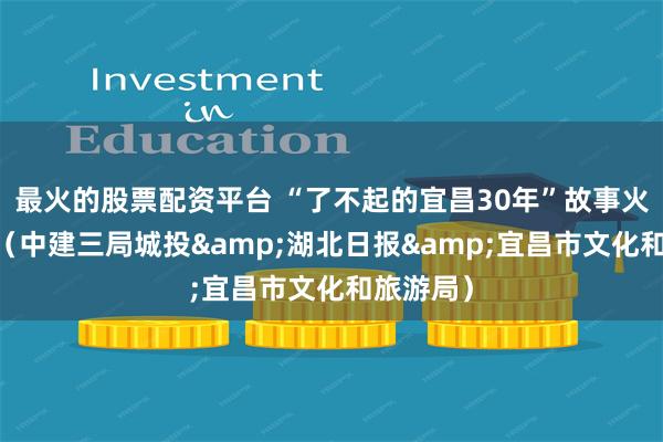 最火的股票配资平台 “了不起的宜昌30年”故事火热征集 （中建三局城投&湖北日报&宜昌市文化和旅游局）