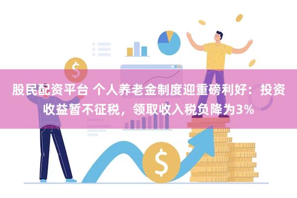 股民配资平台 个人养老金制度迎重磅利好：投资收益暂不征税，领取收入税负降为3%