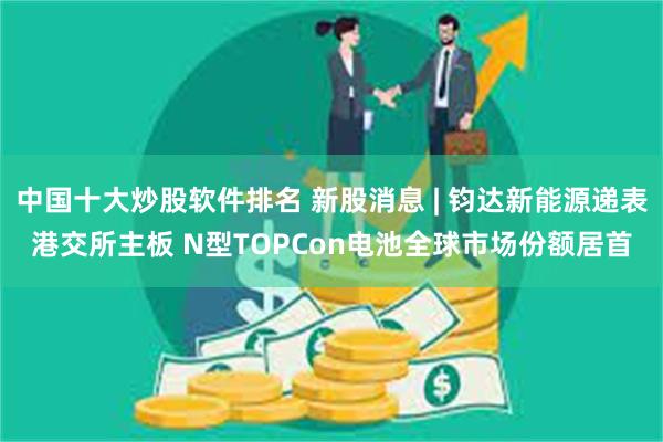 中国十大炒股软件排名 新股消息 | 钧达新能源递表港交所主板 N型TOPCon电池全球市场份额居首