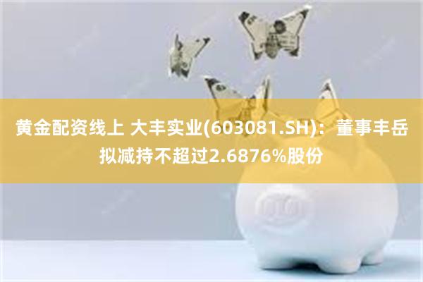 黄金配资线上 大丰实业(603081.SH)：董事丰岳拟减持不超过2.6876%股份