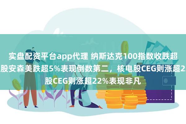 实盘配资平台app代理 纳斯达克100指数收跌超0.2%，成分股安森美跌超5%表现倒数第二，核电股CEG则涨超22%表现非凡