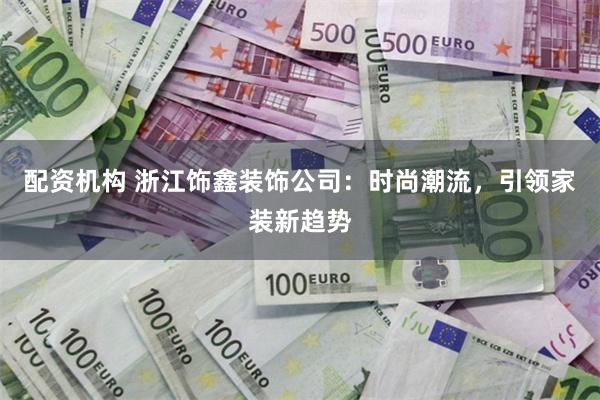 配资机构 浙江饰鑫装饰公司：时尚潮流，引领家装新趋势