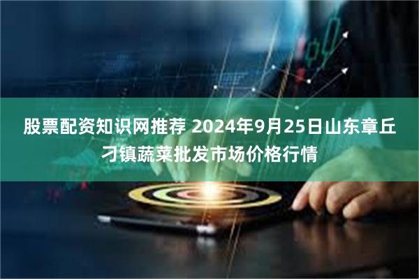 股票配资知识网推荐 2024年9月25日山东章丘刁镇蔬菜批发市场价格行情