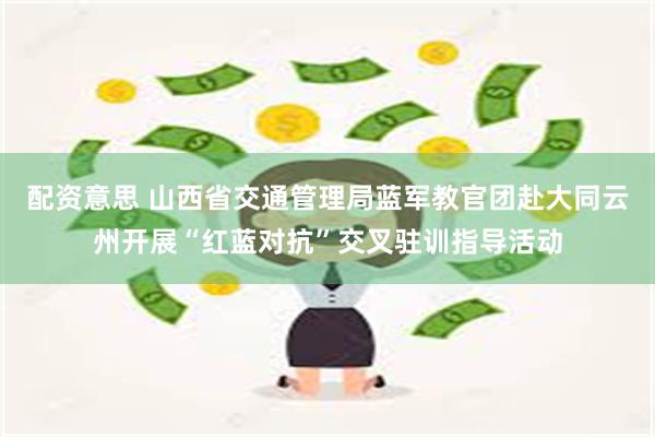 配资意思 山西省交通管理局蓝军教官团赴大同云州开展“红蓝对抗”交叉驻训指导活动