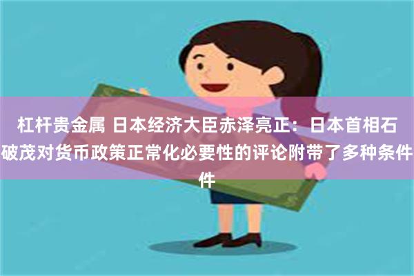 杠杆贵金属 日本经济大臣赤泽亮正：日本首相石破茂对货币政策正常化必要性的评论附带了多种条件