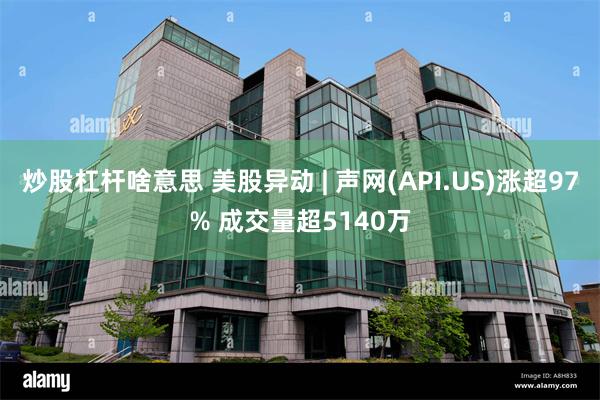 炒股杠杆啥意思 美股异动 | 声网(API.US)涨超97% 成交量超5140万