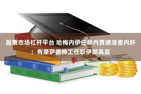 股票市场杠杆平台 哈梅内伊任命内贾德清查内奸：有摩萨德特工任职伊朗高层