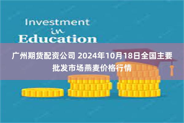 广州期货配资公司 2024年10月18日全国主要批发市场燕麦价格行情