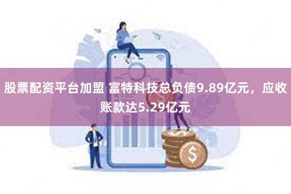 股票配资平台加盟 富特科技总负债9.89亿元，应收账款达5.29亿元