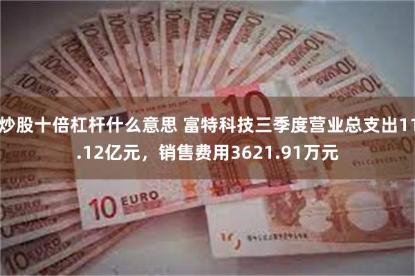 炒股十倍杠杆什么意思 富特科技三季度营业总支出11.12亿元，销售费用3621.91万元