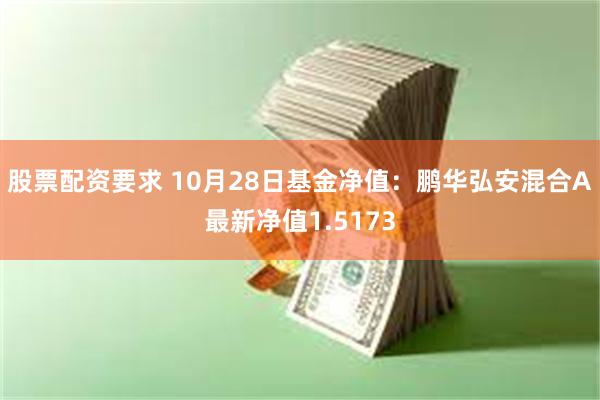 股票配资要求 10月28日基金净值：鹏华弘安混合A最新净值1.5173