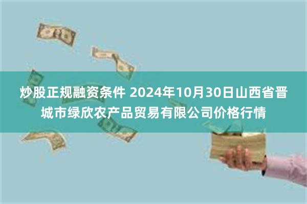 炒股正规融资条件 2024年10月30日山西省晋城市绿欣农产品贸易有限公司价格行情