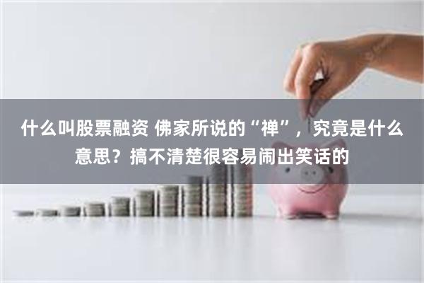 什么叫股票融资 佛家所说的“禅”，究竟是什么意思？搞不清楚很容易闹出笑话的