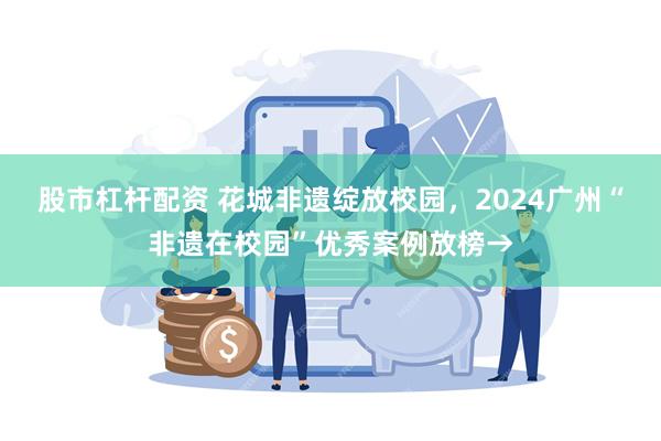 股市杠杆配资 花城非遗绽放校园，2024广州“非遗在校园”优秀案例放榜→