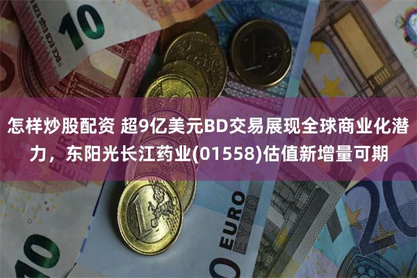 怎样炒股配资 超9亿美元BD交易展现全球商业化潜力，东阳光长江药业(01558)估值新增量可期