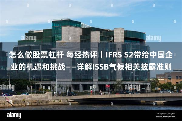 怎么做股票杠杆 每经热评丨IFRS S2带给中国企业的机遇和挑战——详解ISSB气候相关披露准则