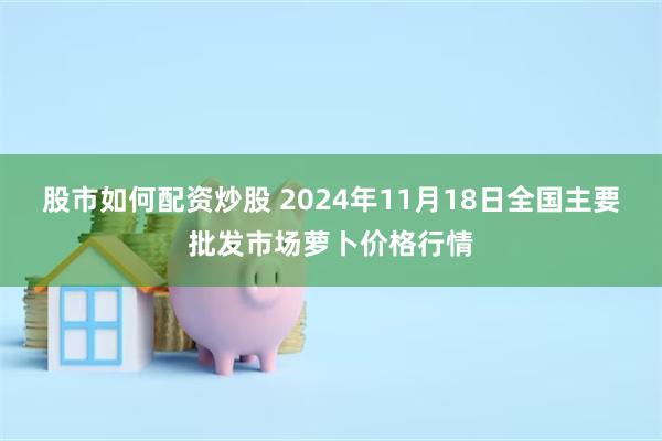 股市如何配资炒股 2024年11月18日全国主要批发市场萝卜价格行情