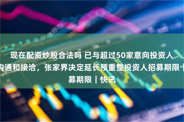 现在配资炒股合法吗 已与超过50家意向投资人进行沟通和接洽，张家界决定延长预重整投资人招募期限｜快讯