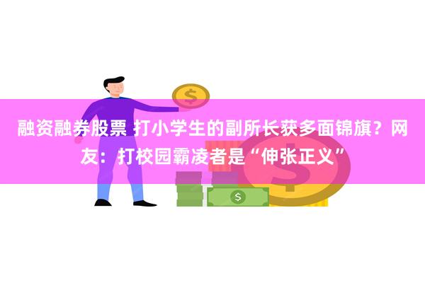 融资融券股票 打小学生的副所长获多面锦旗？网友：打校园霸凌者是“伸张正义”