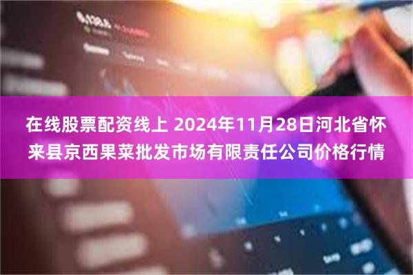 在线股票配资线上 2024年11月28日河北省怀来县京西果菜批发市场有限责任公司价格行情