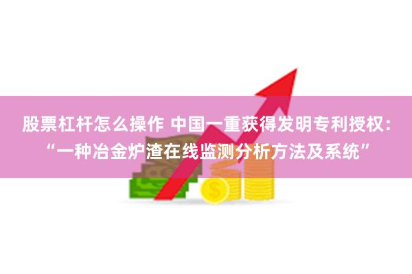 股票杠杆怎么操作 中国一重获得发明专利授权：“一种冶金炉渣在线监测分析方法及系统”