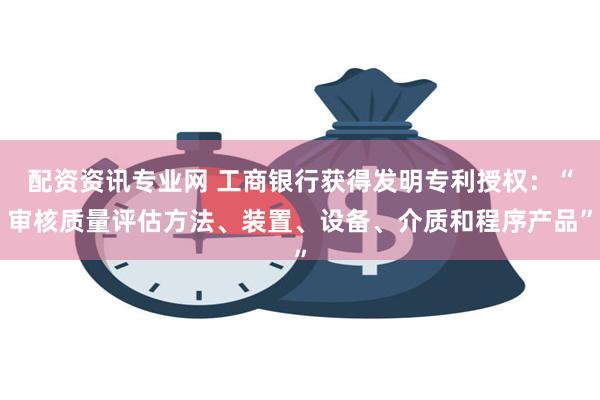 配资资讯专业网 工商银行获得发明专利授权：“审核质量评估方法、装置、设备、介质和程序产品”