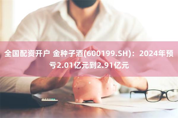 全国配资开户 金种子酒(600199.SH)：2024年预亏2.01亿元到2.91亿元