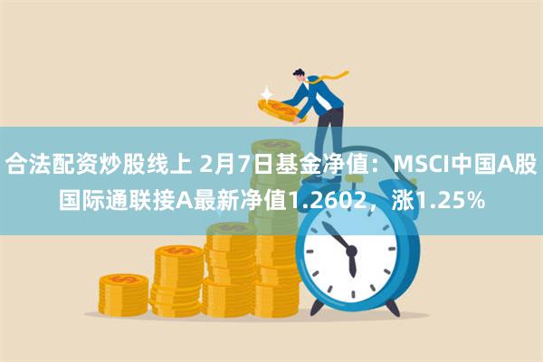 合法配资炒股线上 2月7日基金净值：MSCI中国A股国际通联接A最新净值1.2602，涨1.25%