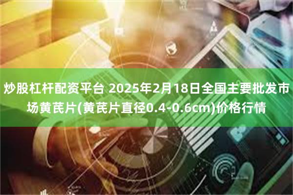 炒股杠杆配资平台 2025年2月18日全国主要批发市场黄芪片(黄芪片直径0.4-0.6cm)价格行情