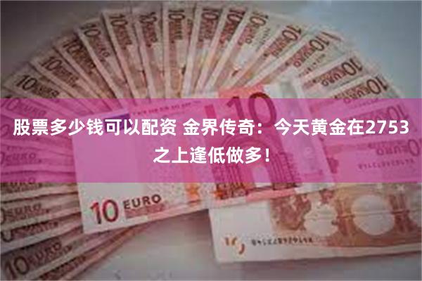 股票多少钱可以配资 金界传奇：今天黄金在2753之上逢低做多！